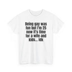 White t-shirt printed with "Being gay was fun but I'm 25 now it's time for a wife and kids… idk", shown flat from another angle.