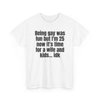 White t-shirt printed with "Being gay was fun but I'm 25 now it's time for a wife and kids… idk", shown flat from another angle.